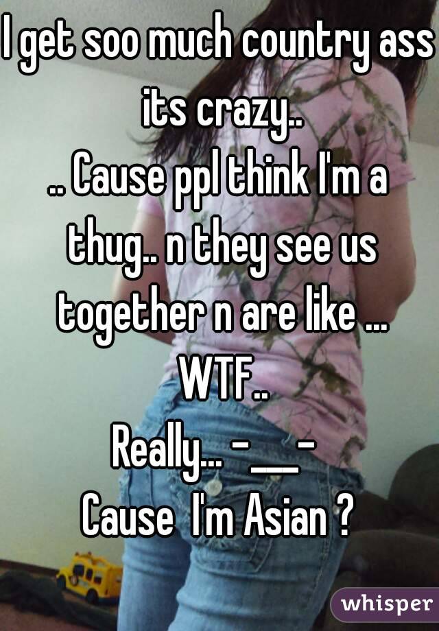 I get soo much country ass its crazy..
.. Cause ppl think I'm a thug.. n they see us together n are like ... WTF..
Really... -___- 
Cause  I'm Asian ?