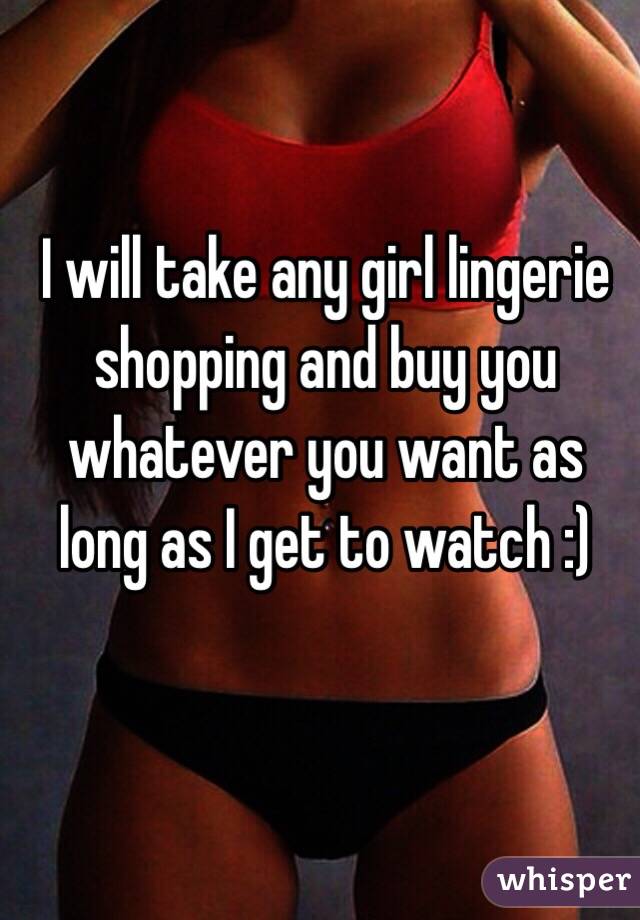 I will take any girl lingerie shopping and buy you whatever you want as long as I get to watch :)