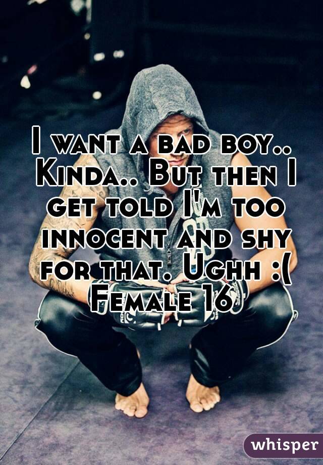 I want a bad boy.. Kinda.. But then I get told I'm too innocent and shy for that. Ughh :(
Female 16