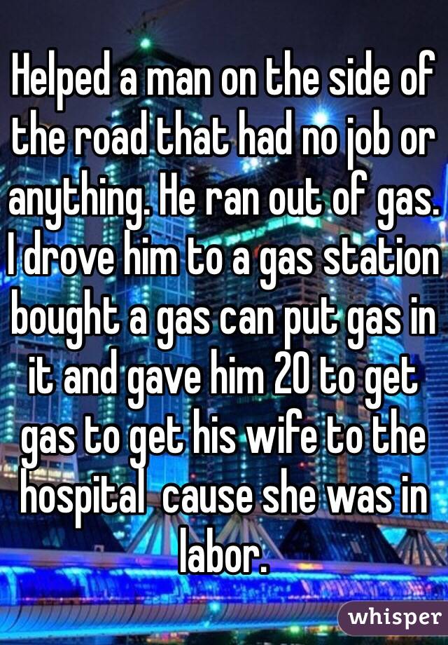 Helped a man on the side of the road that had no job or anything. He ran out of gas. I drove him to a gas station bought a gas can put gas in it and gave him 20 to get gas to get his wife to the hospital  cause she was in labor.