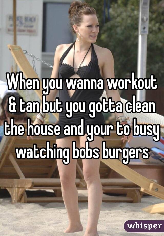 When you wanna workout & tan but you gotta clean the house and your to busy watching bobs burgers 