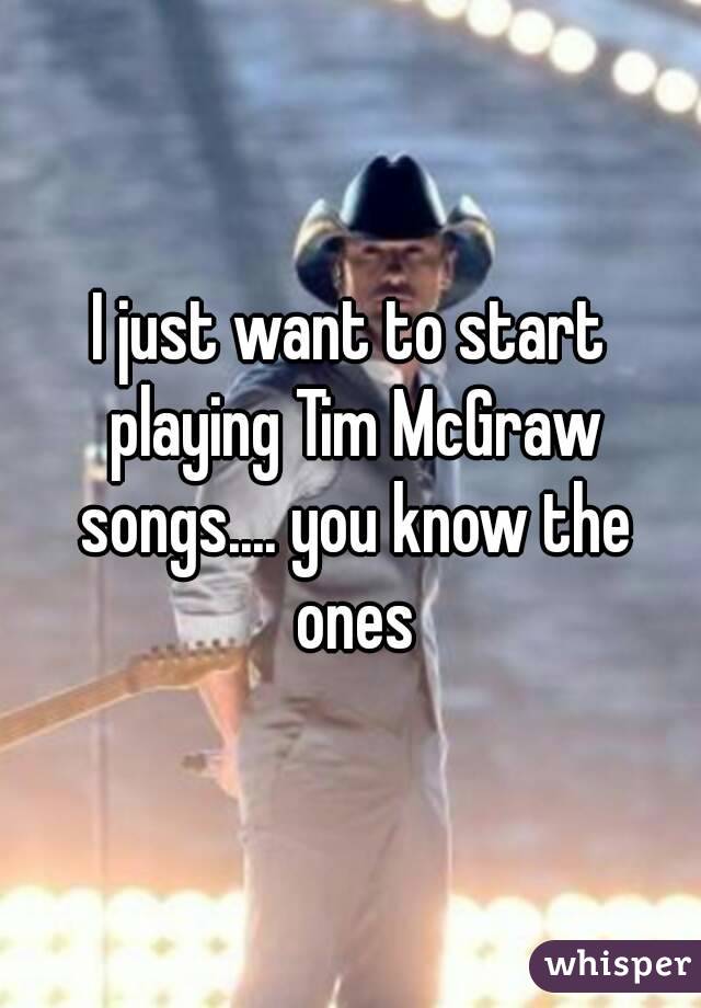 I just want to start playing Tim McGraw songs.... you know the ones