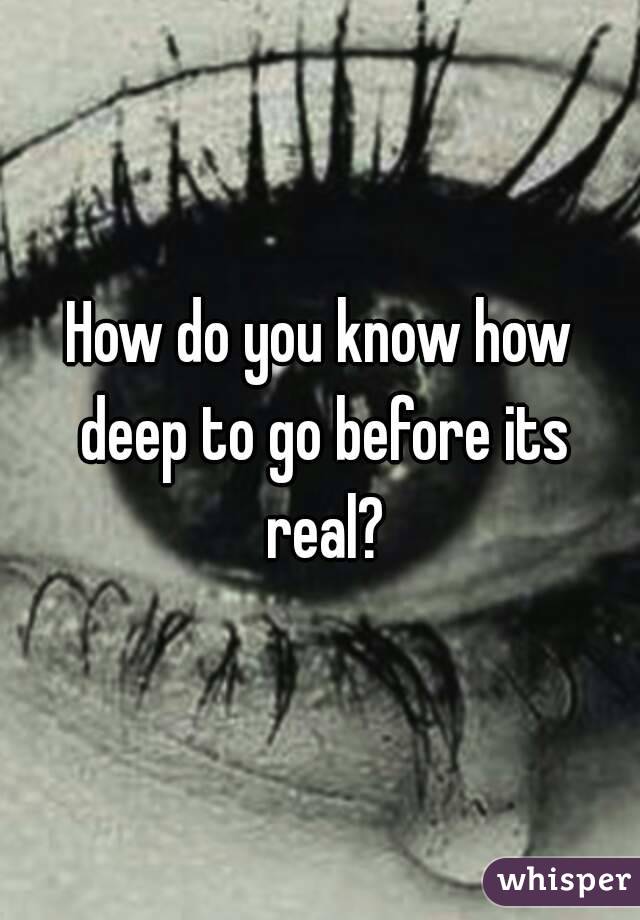 How do you know how deep to go before its real?
