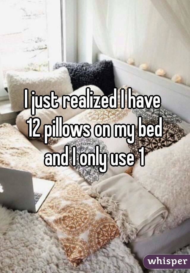 I just realized I have 
12 pillows on my bed
 and I only use 1 