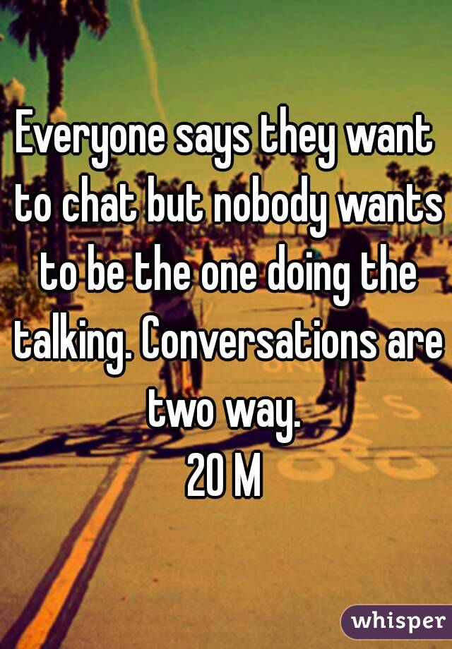 Everyone says they want to chat but nobody wants to be the one doing the talking. Conversations are two way. 
20 M