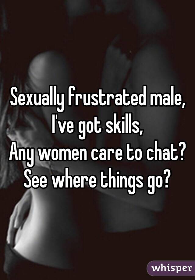 Sexually frustrated male, 
I've got skills, 
Any women care to chat?
See where things go?