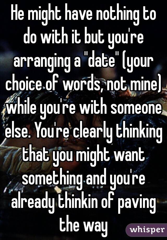 He might have nothing to do with it but you're arranging a "date" (your choice of words, not mine) while you're with someone else. You're clearly thinking that you might want something and you're already thinkin of paving the way 