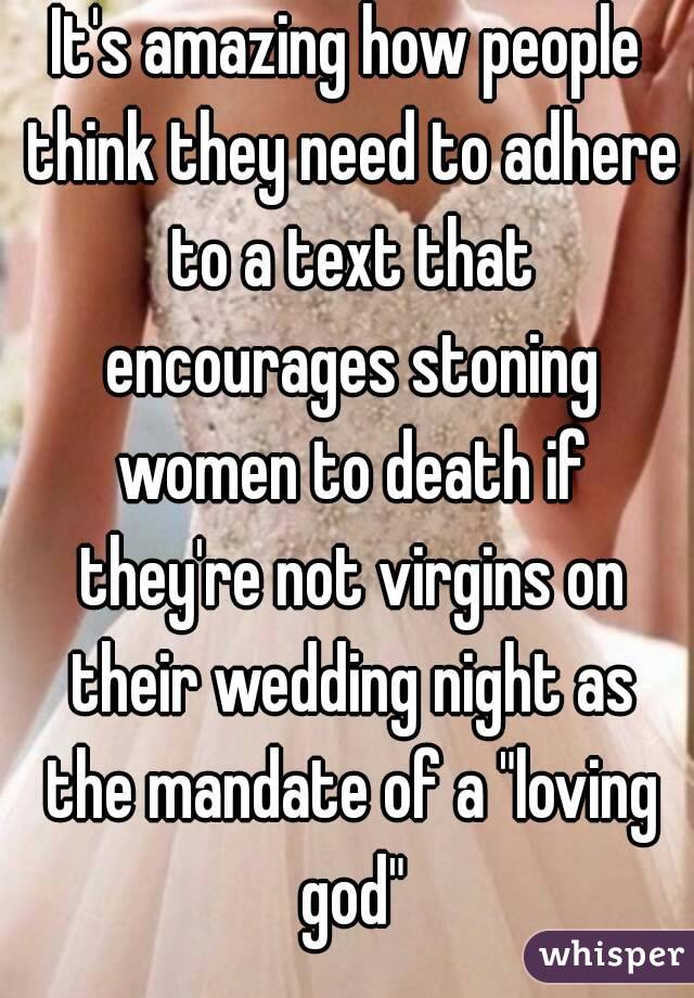 It's amazing how people think they need to adhere to a text that encourages stoning women to death if they're not virgins on their wedding night as the mandate of a "loving god"