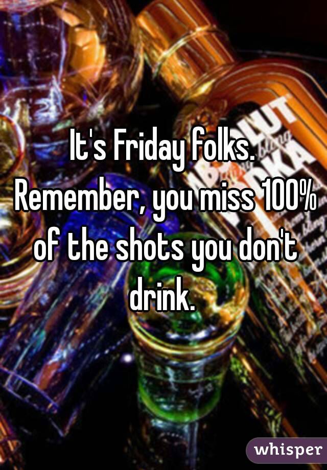 It's Friday folks. Remember, you miss 100% of the shots you don't drink. 