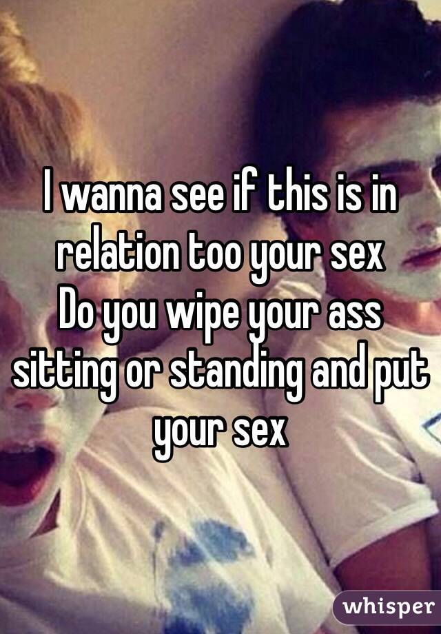 I wanna see if this is in relation too your sex 
Do you wipe your ass sitting or standing and put your sex