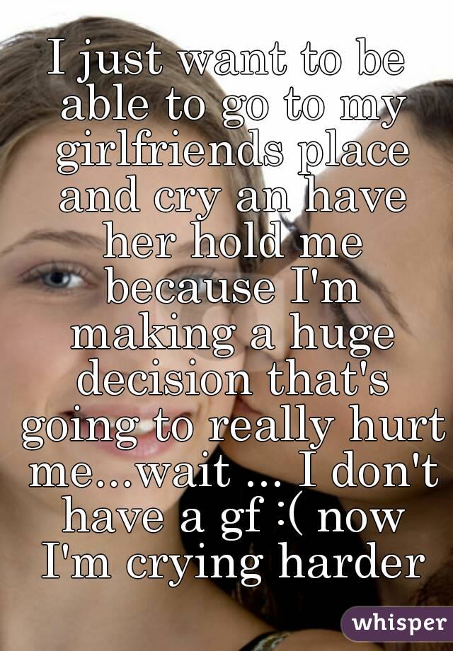 I just want to be able to go to my girlfriends place and cry an have her hold me because I'm making a huge decision that's going to really hurt me...wait ... I don't have a gf :( now I'm crying harder