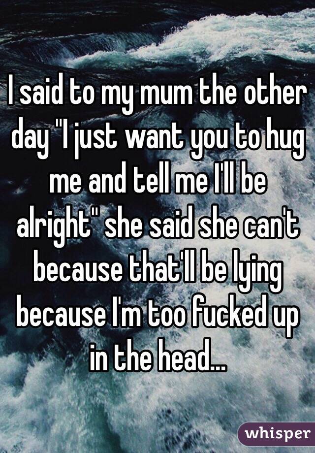 I said to my mum the other day "I just want you to hug me and tell me I'll be alright" she said she can't because that'll be lying because I'm too fucked up in the head...