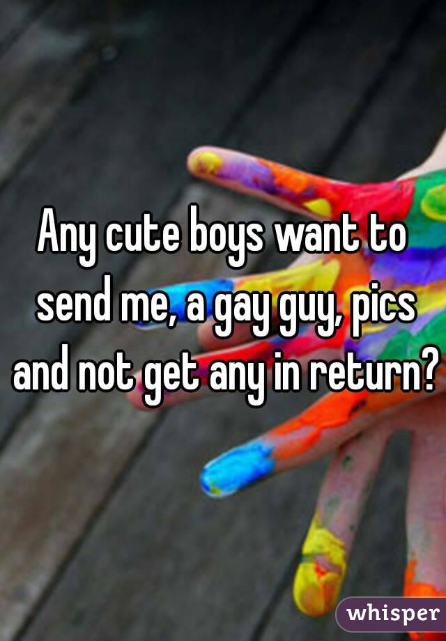 Any cute boys want to send me, a gay guy, pics and not get any in return?