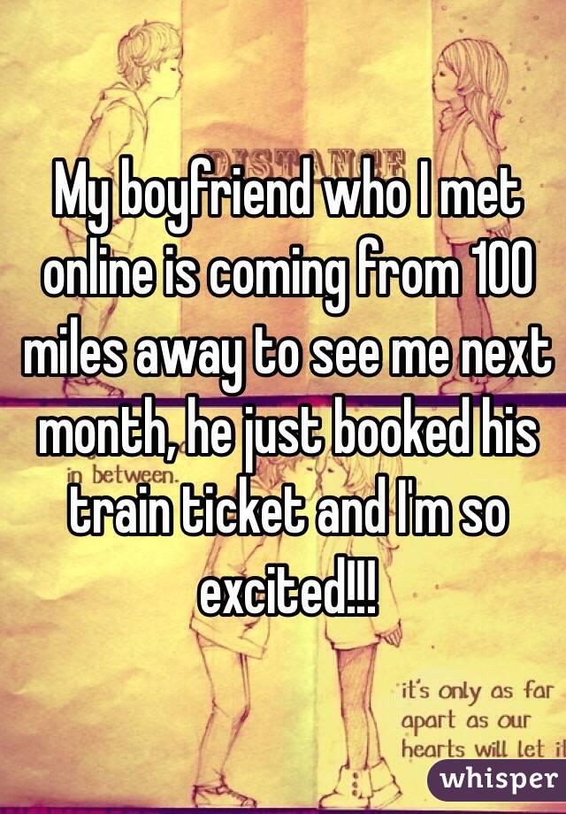 My boyfriend who I met online is coming from 100 miles away to see me next month, he just booked his train ticket and I'm so excited!!! 