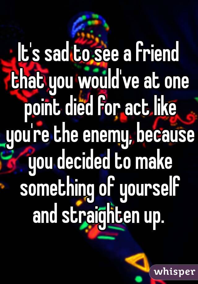 It's sad to see a friend that you would've at one point died for act like you're the enemy, because you decided to make something of yourself and straighten up. 