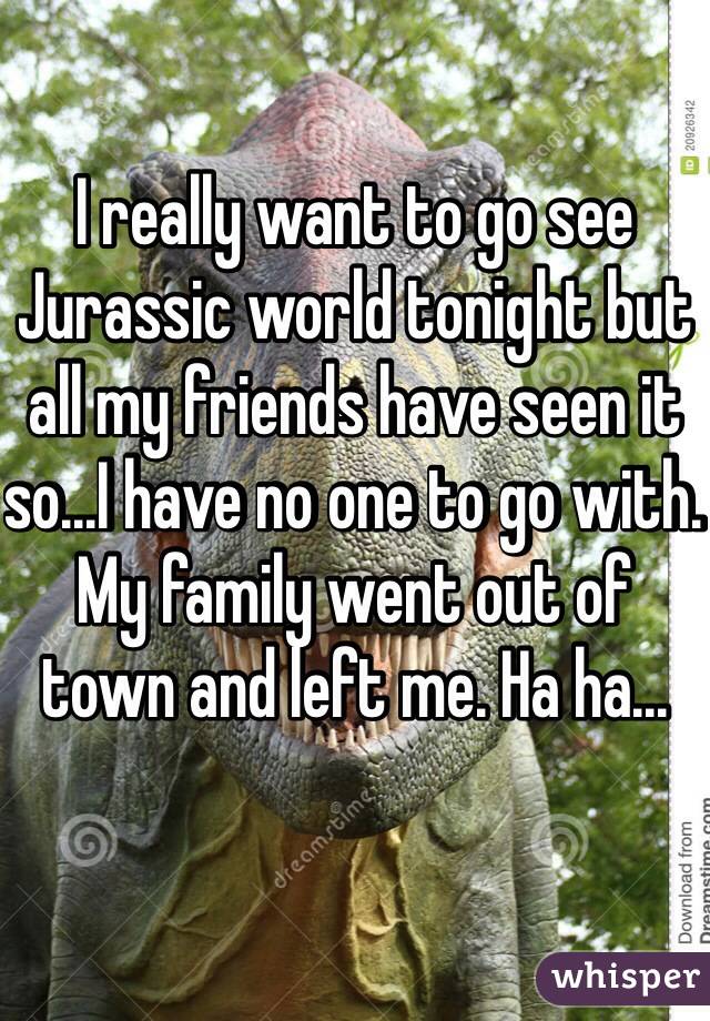 I really want to go see Jurassic world tonight but all my friends have seen it so...I have no one to go with. My family went out of town and left me. Ha ha...