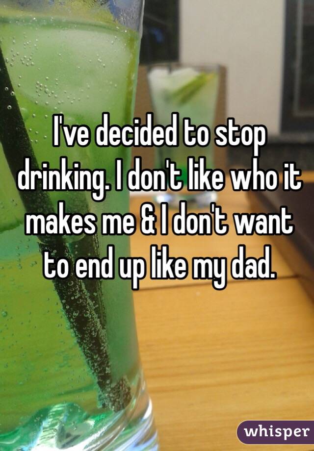 I've decided to stop drinking. I don't like who it makes me & I don't want to end up like my dad.

