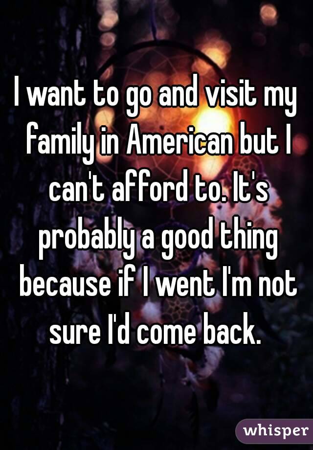 I want to go and visit my family in American but I can't afford to. It's probably a good thing because if I went I'm not sure I'd come back. 