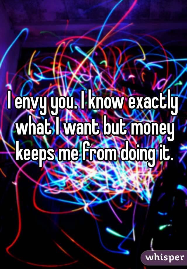 I envy you. I know exactly what I want but money keeps me from doing it.