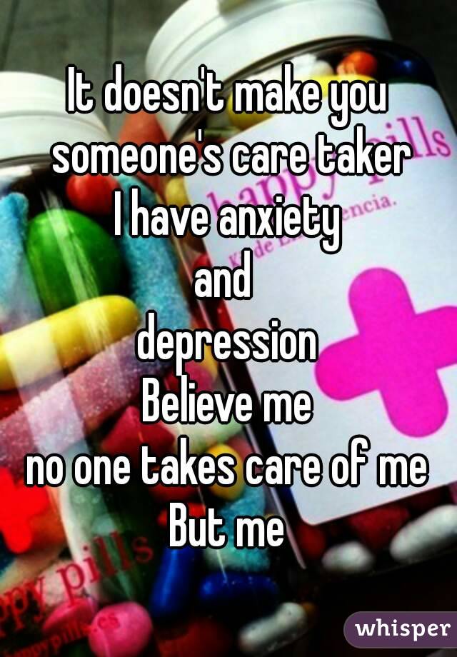 It doesn't make you someone's care taker
I have anxiety
and 
depression
Believe me
no one takes care of me
But me