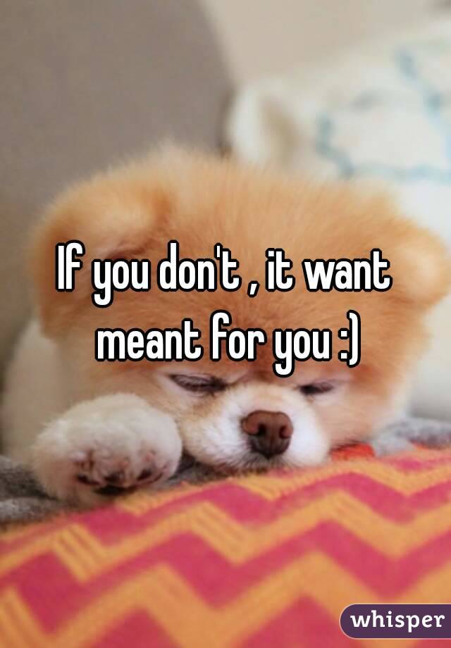 If you don't , it want meant for you :)