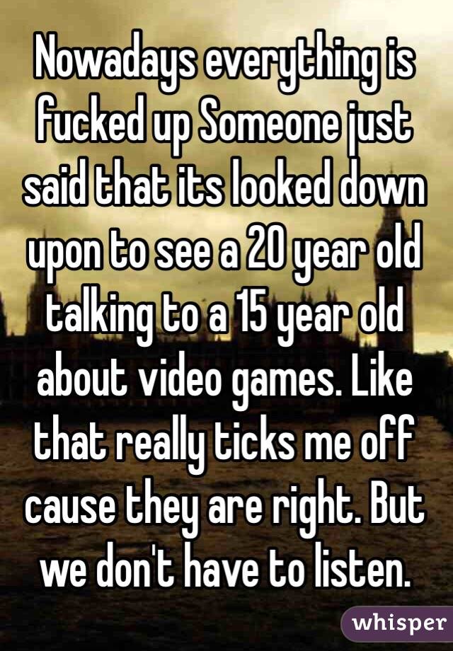 Nowadays everything is fucked up Someone just said that its looked down upon to see a 20 year old talking to a 15 year old about video games. Like that really ticks me off cause they are right. But we don't have to listen. 