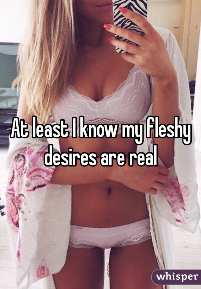 At least I know my fleshy desires are real