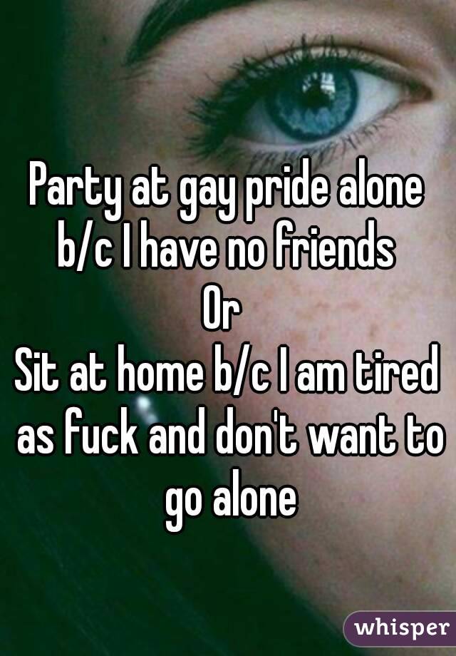 Party at gay pride alone b/c I have no friends 
Or 
Sit at home b/c I am tired as fuck and don't want to go alone