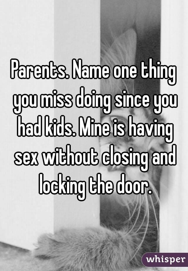 Parents. Name one thing you miss doing since you had kids. Mine is having sex without closing and locking the door.