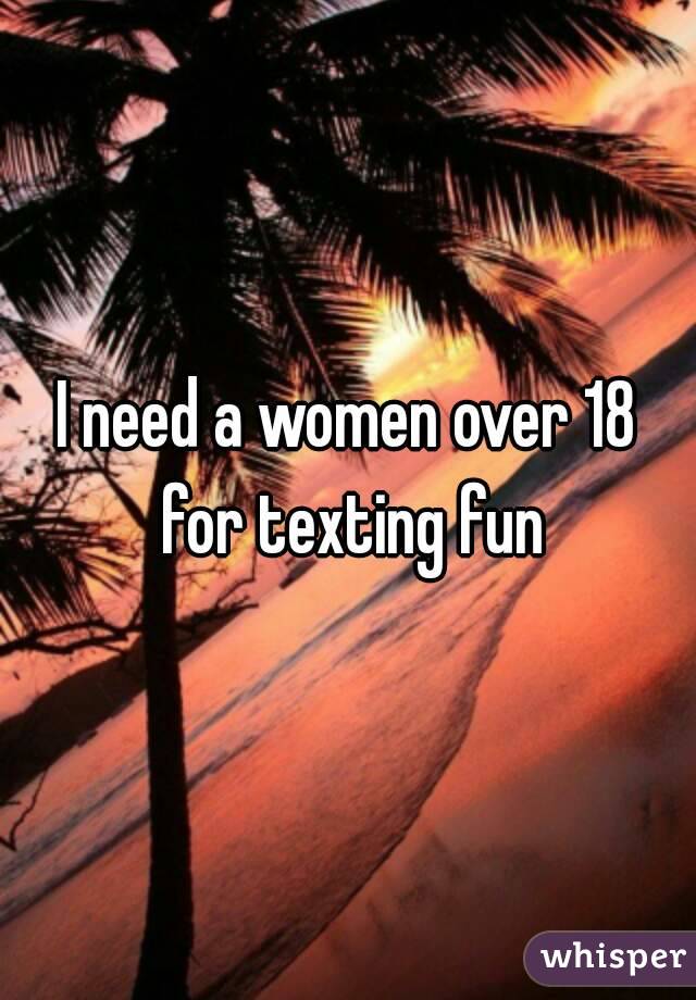 I need a women over 18 for texting fun