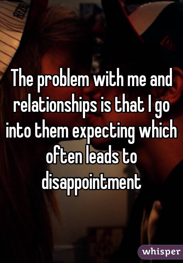 The problem with me and relationships is that I go into them expecting which often leads to disappointment 