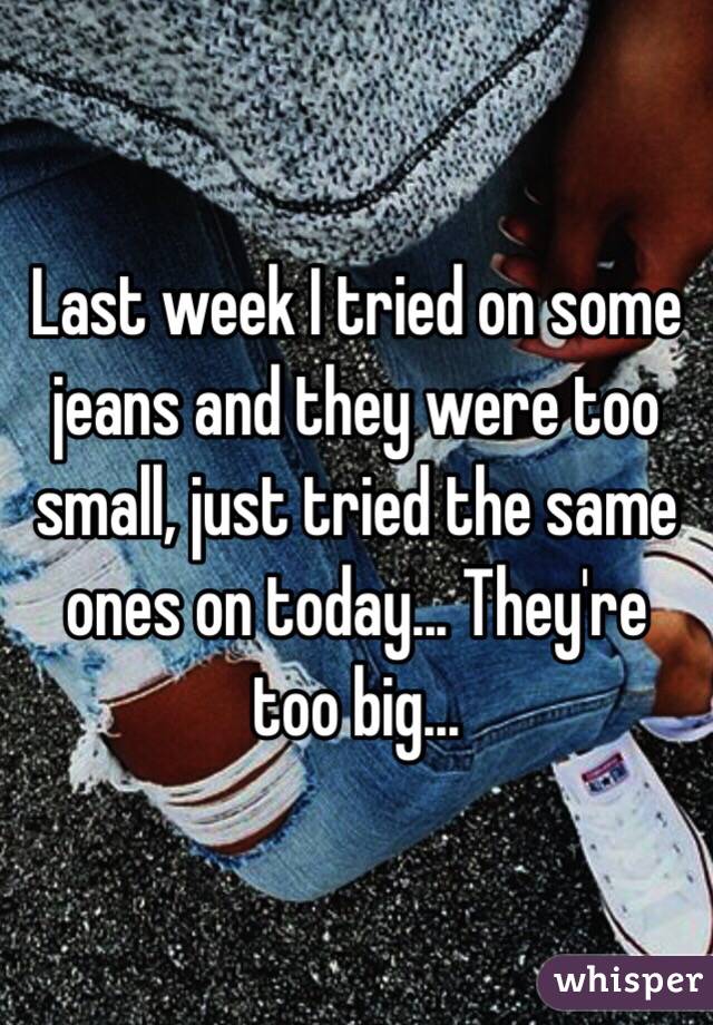 Last week I tried on some jeans and they were too small, just tried the same ones on today... They're too big...