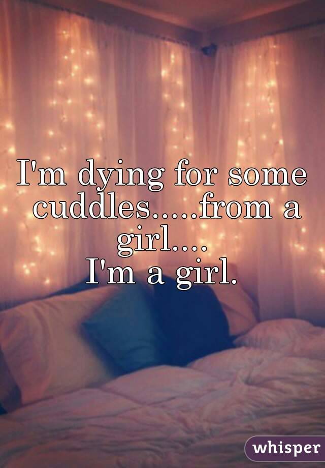 I'm dying for some cuddles.....from a girl.... 
I'm a girl.
