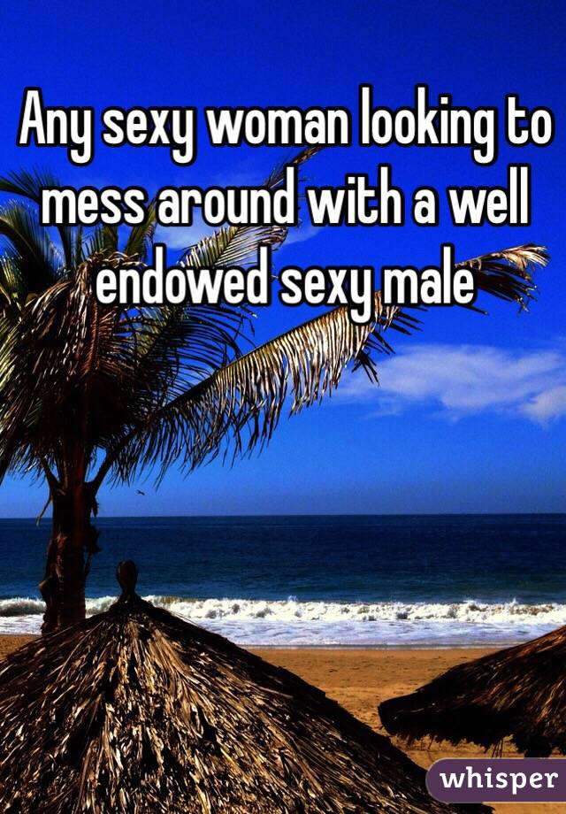 Any sexy woman looking to mess around with a well endowed sexy male 