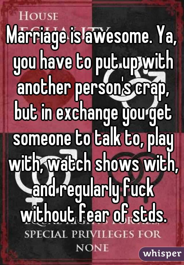 Marriage is awesome. Ya, you have to put up with another person's crap, but in exchange you get someone to talk to, play with, watch shows with, and regularly fuck without fear of stds.
