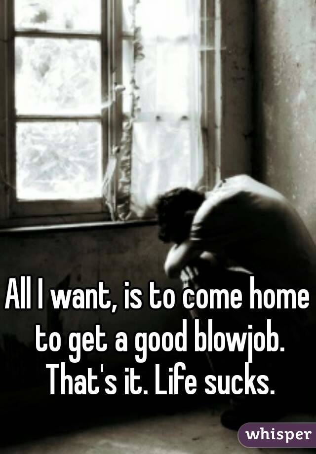 All I want, is to come home to get a good blowjob. That's it. Life sucks.