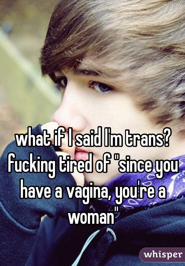 what if I said I'm trans? fucking tired of "since you have a vagina, you're a woman"