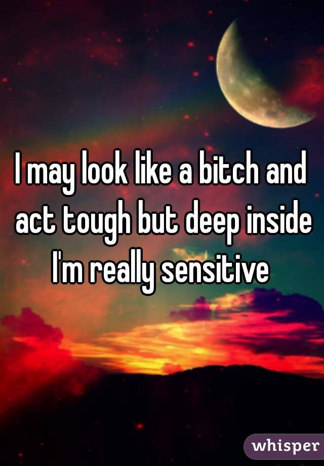 I may look like a bitch and act tough but deep inside I'm really sensitive 