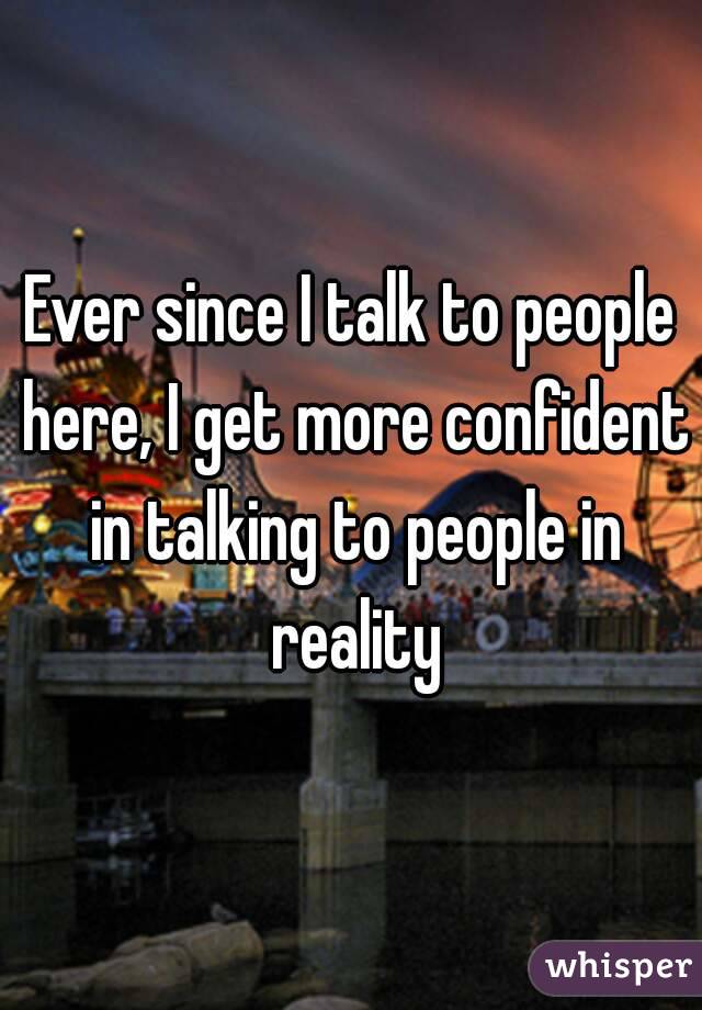 Ever since I talk to people here, I get more confident in talking to people in reality