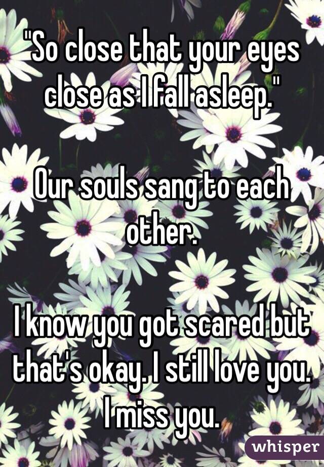 "So close that your eyes close as I fall asleep."

Our souls sang to each other.

I know you got scared but that's okay. I still love you. I miss you.