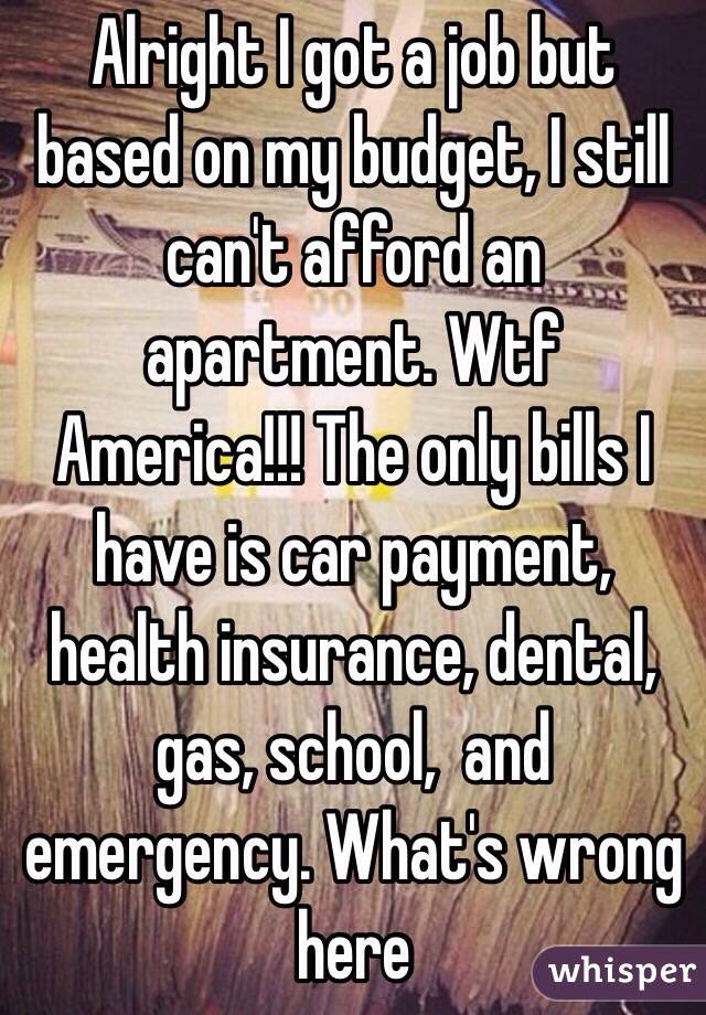 Alright I got a job but based on my budget, I still can't afford an apartment. Wtf America!!! The only bills I have is car payment, health insurance, dental, gas, school,  and emergency. What's wrong here 