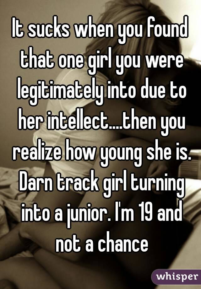 It sucks when you found that one girl you were legitimately into due to her intellect....then you realize how young she is. Darn track girl turning into a junior. I'm 19 and not a chance