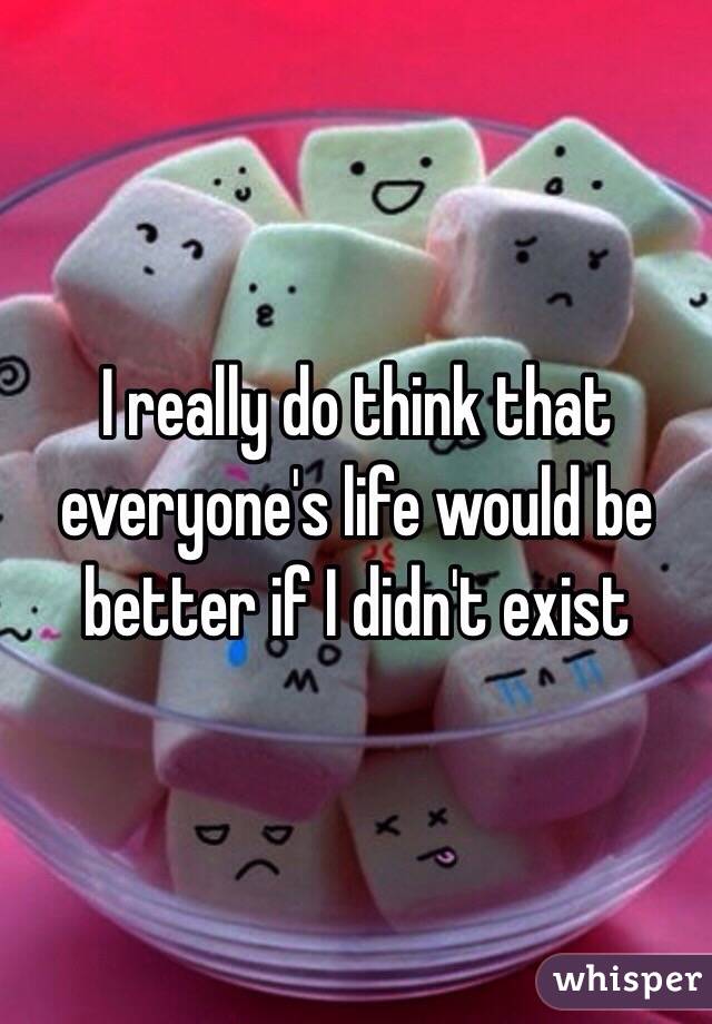 I really do think that everyone's life would be better if I didn't exist 