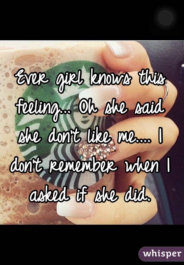 Ever girl knows this feeling... Oh she said she don't like me.... I don't remember when I asked if she did. 