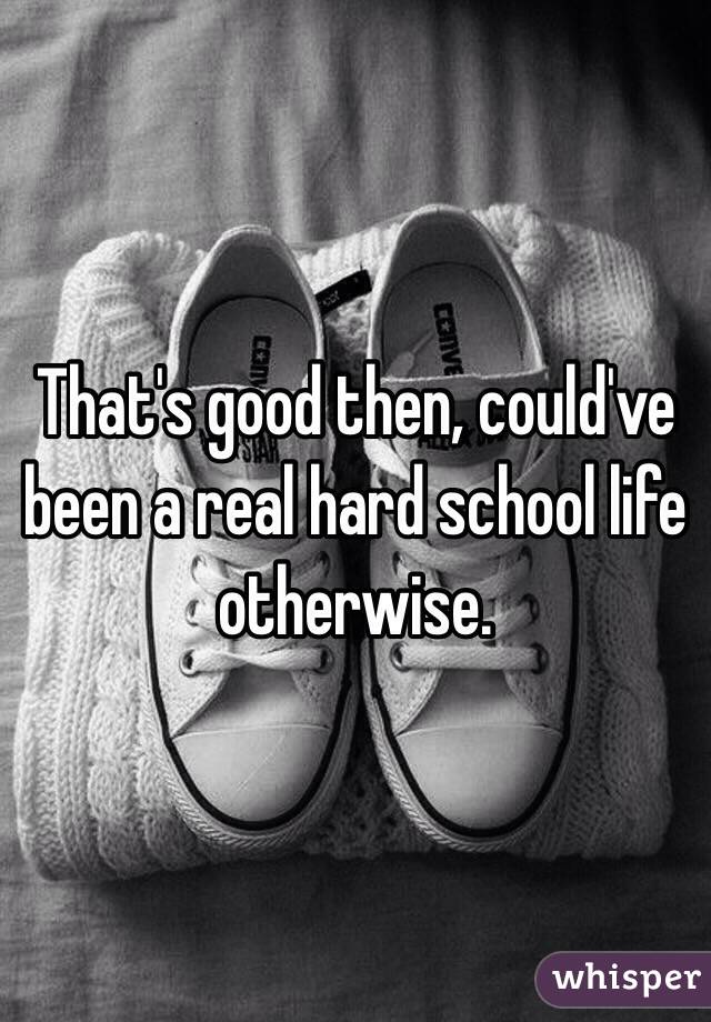 That's good then, could've been a real hard school life otherwise.