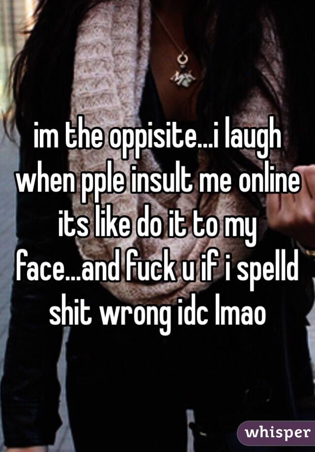 im the oppisite...i laugh when pple insult me online its like do it to my face...and fuck u if i spelld shit wrong idc lmao