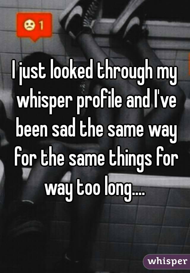 I just looked through my whisper profile and I've been sad the same way for the same things for way too long.... 