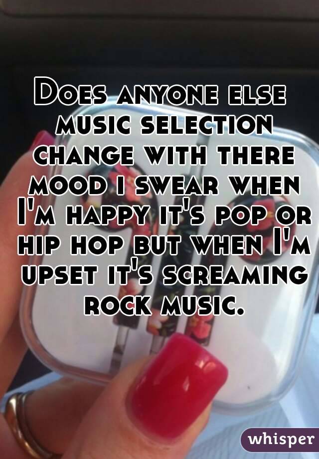 Does anyone else music selection change with there mood i swear when I'm happy it's pop or hip hop but when I'm upset it's screaming rock music.