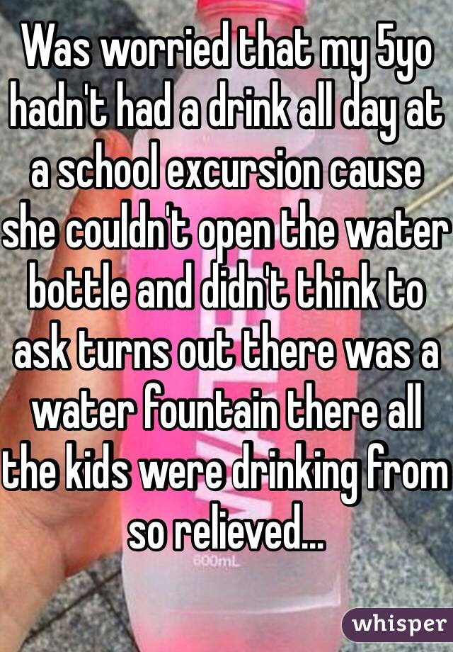 Was worried that my 5yo hadn't had a drink all day at a school excursion cause she couldn't open the water bottle and didn't think to ask turns out there was a water fountain there all the kids were drinking from so relieved...