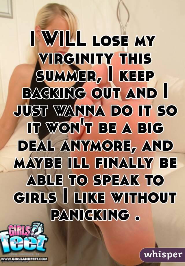 I WILL lose my virginity this summer, I keep backing out and I just wanna do it so it won't be a big deal anymore, and maybe ill finally be able to speak to girls I like without panicking .